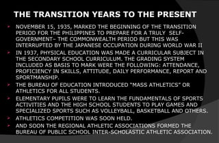 THE TRANSITION YEARS TO THE PRESENT
 NOVEMBER 15, 1935, MARKED THE BEGINNING OF THE TRANSITION
PERIOD FOR THE PHILIPPINES TO PREPARE FOR A TRULY SELF-
GOVERNMENT– THE COMMONWEALTH PERIOD BUT THIS WAS
INTERRUPTED BY THE JAPANESE OCCUPATION DURING WORLD WAR II
 IN 1937, PHYSICAL EDUCATION WAS MADE A CURRICULAR SUBJECT IN
THE SECONDARY SCHOOL CURRICULUM. THE GRADING SYSTEM
INCLUDED AS BASIS TO MARK WERE THE FOLLOWING: ATTENDANCE,
PROFICIENCY IN SKILLS, ATTITUDE, DAILY PERFORMANCE, REPORT AND
SPORTMANSHIP.
 THE BUREAU OF EDUCATION INTRODUCED “MASS ATHLETICS” OR
ATHLETICS FOR ALL STUDENTS.
 ELEMENTARY PUPILS WERE TO LEARN THE FUNDAMENTALS OF SPORTS
ACTIVITIES AND THE HIGH SCHOOL STUDENTS TO PLAY GAMES AND
SPECIALIZED SPORTS SUCH AS VOLLEYBALL, BASKETBALL AND OTHERS.
 ATHLETICS COMPETITION WAS SOON HELD.
 AND SOON THE REGIONAL ATHLETIC ASSOCIATIONS FORMED THE
BUREAU OF PUBLIC SCHOOL INTER-SCHOLASTIC ATHLETIC ASSOCIATION.
 