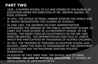 PART TWO
 1938 , A SUMMER SCHOOL OF P.E WAS OPENED BY THE BUREAU OF
EDUCATION UNDER THE DIRECTION OF MR. SERAFIN AQUINO, AT
RIZAL STADIUM.
 IN 1941, THE ATTACK OF PEARL HARBOR STARTED THE WORLD WAR
II. WHICH NECESSITATED THE CLOSING OF SCHOOLS.
 IN JUNE 1942, THE JAPANESE MILITARY ADMINISTRATION
AUTHORIZED THE OPENING OF THE PUBLIC ELEMENTARY SCHOOL TO
CARRY OUT THEIR SCHEME OF CO-PROSPERITY SPHERE. IN THE
SCHOOL, THE RADIO TAISO OR CALISTHENICS ON THE AIR, WAS
MADE OBLIGATORY. THE DEMONSTRATION WAS HELD AT LUNETA
WHICH WAS PARTICIPATED BY THOUSANDS OF FILIPINO CHILDREN.
 IN 1947, THE TRAINING OF TEACHERS IN VACATION SCHOOL WAS
REVIVED, UNDER THE JOINT OF SPONSORSHIP OF THE DEPARTMENT
OF EDUCATION AND THE PHILIPPINE AMATUER ATHLETIC
FEDERATION.
 IN AUGUST OF THAT SAME YEAR, THE SCHOOL GOT ITS NAME
NATIONAL COLLEGE OF PHYSICAL EDUCATION. IT OFFERED 40
UNITS COURSE OF CERTIFCATE IN P.E
 