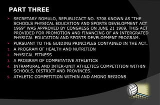 PART THREE
 SECRETARY ROMULO, REPUBLICACT NO. 5708 KNOWN AS “THE
SCHOOLS PHYSICAL EDUCATION AND SPORTS DEVELOPMENT ACT
1969” WAS APPROVED BY CONGRESS ON JUNE 21 1969, THIS ACT
PROVIDED FOR PROMOTION AND FINANCING OF AN INTERGRATED
PHYSICAL EDUCATION AND SPORTS DEVELOPMENT PROGRAM.
 PURSUANT TO THE GUIDING PRINCIPLES CONTAINED IN THE ACT.
1. A PROGRAM OF HEALTH AND NUTRITION
2. PHYSICAL FITNESS
3. A PROGRAM OF COMPETATIVE ATHLETICS
4. INTRAMURAL AND INTER-UNIT ATHLETICS COMPETITION WITHIN
SCHOOLS, DISTRICT AND PROVINCES.
5. ATHLETIC COMPETITION WITHIN AND AMONG REGIONS
 