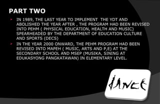 PART TWO
 IN 1989, THE LAST YEAR TO IMPLEMENT THE YDT AND
ABOLISHED THE YEAR AFTER , THE PROGRAM HAD BEEN REVISED
INTO PEHM ( PHYSICAL EDUCATION, HEALTH AND MUSIC)
SPEARHEADED BY THE DEPARTMENT OF EDUCATION CULTURE
AND SPORTS (DECS)
 IN THE YEAR 2000 ONWARD, THE PEHM PROGRAM HAD BEEN
REVISED INTO MAPEH ( MUSIC, ARTS AND P,E) AT THE
SECONDARY SCHOOL AND MSEP (MUSIKA, SINING AT
EDUKASYONG PANGKATAWAN) IN ELEMENTARY LEVEL.
 
