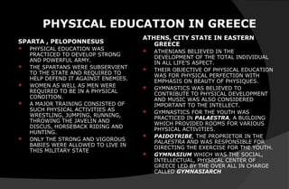 PHYSICAL EDUCATION IN GREECE
SPARTA , PELOPONNESUS
 PHYSICAL EDUCATION WAS
PRACTICED TO DEVELOP STRONG
AND POWERFUL ARMY.
 THE SPARTANS WERE SUBSERVIENT
TO THE STATE AND REQUIRED TO
HELP DEFEND IT AGAINST ENEMIES.
 WOMEN AS WELL AS MEN WERE
REQUIRED TO BE IN A PHYSICAL
CONDITION.
 A MAJOR TRAINING CONSISTED OF
SUCH PHYSICAL ACTIVITIES AS
WRESTLING, JUMPING, RUNNING,
THROWING THE JAVELIN AND
DISCUS, HORSEBACK RIDING AND
HUNTING.
 ONLY THE STRONG AND VIGOROUS
BABIES WERE ALLOWED TO LIVE IN
THIS MILITARY STATE
ATHENS, CITY STATE IN EASTERN
GREECE
 ATHENIANS BELIEVED IN THE
DEVELOPMENT OF THE TOTAL INDIVIDUAL
IN ALL LIFE’S ASPECT.
 THEIR OBJECTIVE OF PHYSICAL EDUCATION
WAS FOR PHYSICAL PERFECTION WITH
EMPHASIS ON BEAUTY OF PHYSIQUES.
 GYMNASTICS WAS BELIEVED TO
CONTRIBUTE TO PHYSICAL DEVELOPMENT
AND MUSIC WAS ALSO CONSIDERED
IMPORTANT TO THE INTELLECT.
 GYMNASTICS FOR THE YOUTH WAS
PRACTICED IN PALAESTRA, A BUILDING
WHICH PROVIDED ROOMS FOR VARIOUS
PHYSICAL ACTIVITIES.
 PAIDOTRIBE, THE PROPRIETOR IN THE
PALAESTRA AND WAS RESPONSIBLE FOR
DIRECTING THE EXERCISE FOR THE YOUTH.
 GYMNASIUM WHICH WAS THE SOCIAL,
INTELLECTUAL, PHYSICAL CENTER OF
GREECE LED BY THE OVER ALL IN CHARGE
CALLED GYMNASIARCH
 
