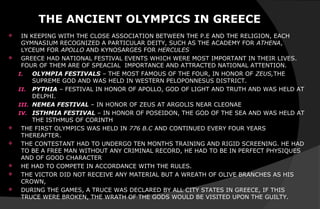 THE ANCIENT OLYMPICS IN GREECE
 IN KEEPING WITH THE CLOSE ASSOCIATION BETWEEN THE P.E AND THE RELIGION, EACH
GYMNASIUM RECOGNIZED A PARTICULAR DEITY, SUCH AS THE ACADEMY FOR ATHENA,
LYCEUM FOR APOLLO AND KYNOSARGES FOR HERCULES
 GREECE HAD NATIONAL FESTIVAL EVENTS WHICH WERE MOST IMPORTANT IN THEIR LIVES.
FOUR OF THEM ARE OF SPEACIAL IMPORTANCE AND ATTRACTED NATIONAL ATTENTION.
I. OLYMPIA FESTIVALS – THE MOST FAMOUS OF THE FOUR, IN HONOR OF ZEUS,THE
SUPREME GOD AND WAS HELD IN WESTERN PELOPONNESUS DISTRICT.
II. PYTHIA – FESTIVAL IN HONOR OF APOLLO, GOD OF LIGHT AND TRUTH AND WAS HELD AT
DELPHI.
III. NEMEA FESTIVAL – IN HONOR OF ZEUS AT ARGOLIS NEAR CLEONAE
IV. ISTHMIA FESTIVAL – IN HONOR OF POSEIDON, THE GOD OF THE SEA AND WAS HELD AT
THE ISTHMUS OF CORINTH
 THE FIRST OLYMPICS WAS HELD IN 776 B.C AND CONTINUED EVERY FOUR YEARS
THEREAFTER.
 THE CONTESTANT HAD TO UNDERGO TEN MONTHS TRAINING AND RIGID SCREENING. HE HAD
TO BE A FREE MAN WITHOUT ANY CRIMINAL RECORD, HE HAD TO BE IN PERFECT PHYSIQUES
AND OF GOOD CHARACTER
 HE HAD TO COMPETE IN ACCORDANCE WITH THE RULES.
 THE VICTOR DID NOT RECEIVE ANY MATERIAL BUT A WREATH OF OLIVE BRANCHES AS HIS
CROWN,
 DURING THE GAMES, A TRUCE WAS DECLARED BY ALL CITY STATES IN GREECE, IF THIS
TRUCE WERE BROKEN, THE WRATH OF THE GODS WOULD BE VISITED UPON THE GUILTY.
 
