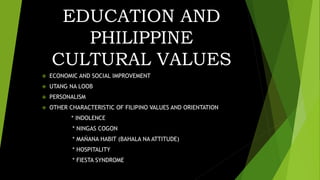 EDUCATION AND
PHILIPPINE
CULTURAL VALUES
 ECONOMIC AND SOCIAL IMPROVEMENT
 UTANG NA LOOB
 PERSONALISM
 OTHER CHARACTERISTIC OF FILIPINO VALUES AND ORIENTATION
* INDOLENCE
* NINGAS COGON
* MAŃANA HABIT (BAHALA NA ATTITUDE)
* HOSPITALITY
* FIESTA SYNDROME
 