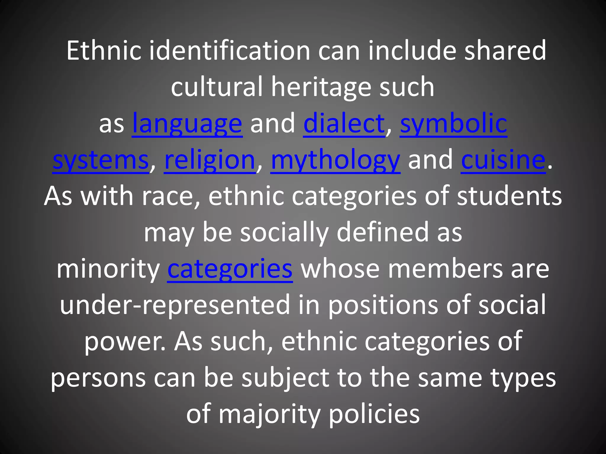 Ethnic identification can include shared
cultural heritage such
as language and dialect, symbolic
systems, religion, mythology and cuisine.
As with race, ethnic categories of students
may be socially defined as
minority categories whose members are
under-represented in positions of social
power. As such, ethnic categories of
persons can be subject to the same types
of majority policies
 
