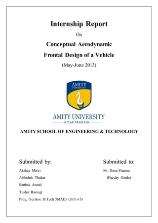 Internship Report
On
Conceptual Aerodynamic
Frontal Design of a Vehicle
(May-June 2013)
AMITY SCHOOL OF ENGINEERING & TECHNOLOGY
Submitted by: Submitted to:
Akshay Mistri Mr. Sonu Sharma
Abhishek Thakur (Faculty Guide)
Sarthak Anand
Tushar Rastogi
Prog. /Section: B.Tech 5MAE3 (2011-15)
 