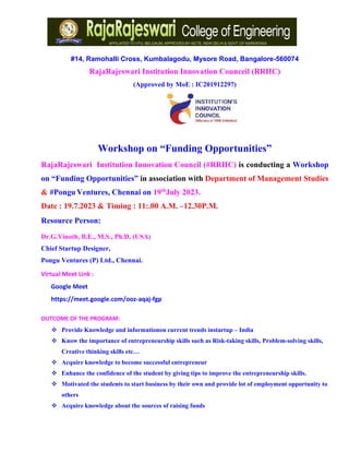 #14, Ramohalli Cross, Kumbalagodu, Mysore Road, Bangalore-560074
RajaRajeswari Institution Innovation Counceil (RRIIC)
(Approved by MoE : IC201912297)
Workshop on “Funding Opportunities”
RajaRajeswari Institution Innovation Council (#RRIIC) is conducting a Workshop
on “Funding Opportunities” in association with Department of Management Studies
& #Pongu Ventures, Chennai on 19th
July 2023.
Date : 19.7.2023 & Timing : 11:.00 A.M. –12.30P.M.
Resource Person:
Dr.G.Vinoth, B.E., M.S., Ph.D, (USA)
Chief Startup Designer,
Pongu Ventures (P) Ltd., Chennai.
Virtual Meet Link :
Google Meet
https://meet.google.com/ooz-aqaj-fgp
OUTCOME OF THE PROGRAM:
❖ Provide Knowledge and informationon current trends instartup – India
❖ Know the importance of entrepreneurship skills such as Risk-taking skills, Problem-solving skills,
Creative thinking skills etc…
❖ Acquire knowledge to become successful entrepreneur
❖ Enhance the confidence of the student by giving tips to improve the entrepreneurship skills.
❖ Motivated the students to start business by their own and provide lot of employment opportunity to
others
❖ Acquire knowledge about the sources of raising funds
 