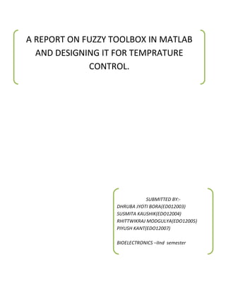A REPORT ON FUZZY TOOLBOX IN MATLAB
  AND DESIGNING IT FOR TEMPRATURE
             CONTROL.




                               SUBMITTED BY:-
                   DHRUBA JYOTI BORA(ED012003)
                   SUSMITA KAUSHIK(EDO12004)
                   RHITTWIKRAJ MODGULYA(EDO12005)
                   PIYUSH KANT(EDO12007)

                   BIOELECTRONICS –IInd semester
 