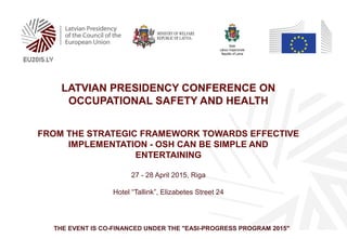 LATVIAN PRESIDENCY CONFERENCE ON
OCCUPATIONAL SAFETY AND HEALTH
FROM THE STRATEGIC FRAMEWORK TOWARDS EFFECTIVE
IMPLEMENTATION - OSH CAN BE SIMPLE AND
ENTERTAINING
27 - 28 April 2015, Riga
Hotel “Tallink”, Elizabetes Street 24
THE EVENT IS CO-FINANCED UNDER THE "EASI-PROGRESS PROGRAM 2015"
 