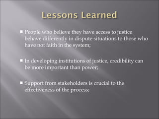 People who believe they have access to justice
behave differently in dispute situations to those who
have not faith in the system;
 In developing institutions of justice, credibility can
be more important than power;
 Support from stakeholders is crucial to the
effectiveness of the process;
 