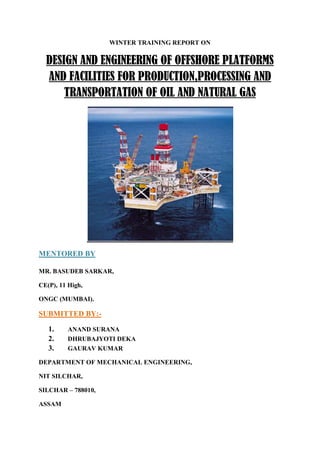 WINTER TRAINING REPORT ON
DESIGN AND ENGINEERING OF OFFSHORE PLATFORMS
AND FACILITIES FOR PRODUCTION,PROCESSING AND
TRANSPORTATION OF OIL AND NATURAL GAS
MENTORED BY
MR. BASUDEB SARKAR,
CE(P), 11 High,
ONGC (MUMBAI).
SUBMITTED BY:-
1. ANAND SURANA
2. DHRUBAJYOTI DEKA
3. GAURAV KUMAR
DEPARTMENT OF MECHANICAL ENGINEERING,
NIT SILCHAR,
SILCHAR – 788010,
ASSAM
 