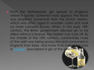  From the Netherlands, gin spread to England,
where it quickly achieved mass appeal. The flavor
was simplified somewhat from the Dutch version,
which was often aged in wooden casks and took
on more complex flavors. When, in the early 18th
century, the British government allowed gin to be
stilled without a license, the market truly took off. By
the middle of the 18th century, substantially more
of the spirit was being produced and consumed in
England than beer, and more than half of the bars
in London specialized in gin at the time.
 