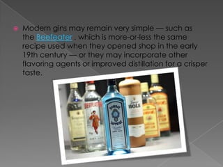  Modern gins may remain very simple — such as
the Beefeater , which is more-or-less the same
recipe used when they opened shop in the early
19th century — or they may incorporate other
flavoring agents or improved distillation for a crisper
taste.
 