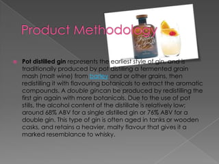  Pot distilled gin represents the earliest style of gin, and is
traditionally produced by pot distilling a fermented grain
mash (malt wine) from barley and or other grains, then
redistilling it with flavouring botanicals to extract the aromatic
compounds. A double gincan be produced by redistilling the
first gin again with more botanicals. Due to the use of pot
stills, the alcohol content of the distillate is relatively low;
around 68% ABV for a single distilled gin or 76% ABV for a
double gin. This type of gin is often aged in tanks or wooden
casks, and retains a heavier, malty flavour that gives it a
marked resemblance to whisky.
 