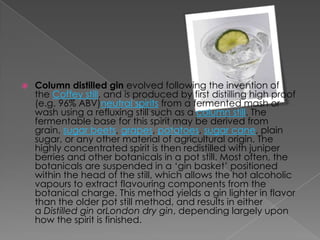  Column distilled gin evolved following the invention of
the Coffey still, and is produced by first distilling high proof
(e.g. 96% ABV)neutral spirits from a fermented mash or
wash using a refluxing still such as a column still. The
fermentable base for this spirit may be derived from
grain, sugar beets, grapes, potatoes, sugar cane, plain
sugar, or any other material of agricultural origin. The
highly concentrated spirit is then redistilled with juniper
berries and other botanicals in a pot still. Most often, the
botanicals are suspended in a ‘gin basket’ positioned
within the head of the still, which allows the hot alcoholic
vapours to extract flavouring components from the
botanical charge. This method yields a gin lighter in flavor
than the older pot still method, and results in either
a Distilled gin orLondon dry gin, depending largely upon
how the spirit is finished.
 