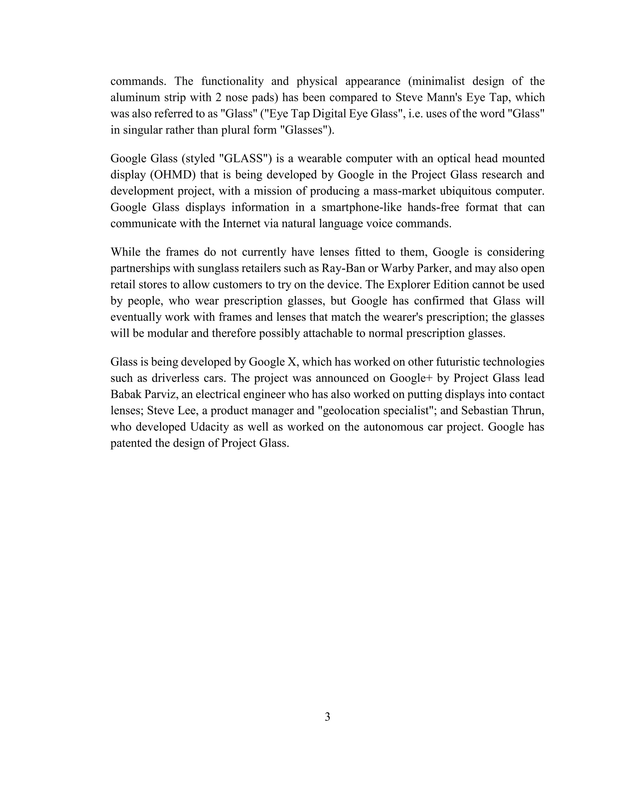 3
commands. The functionality and physical appearance (minimalist design of the
aluminum strip with 2 nose pads) has been compared to Steve Mann's Eye Tap, which
was also referred to as "Glass" ("Eye Tap Digital Eye Glass", i.e. uses of the word "Glass"
in singular rather than plural form "Glasses").
Google Glass (styled "GLASS") is a wearable computer with an optical head mounted
display (OHMD) that is being developed by Google in the Project Glass research and
development project, with a mission of producing a mass-market ubiquitous computer.
Google Glass displays information in a smartphone-like hands-free format that can
communicate with the Internet via natural language voice commands.
While the frames do not currently have lenses fitted to them, Google is considering
partnerships with sunglass retailers such as Ray-Ban or Warby Parker, and may also open
retail stores to allow customers to try on the device. The Explorer Edition cannot be used
by people, who wear prescription glasses, but Google has confirmed that Glass will
eventually work with frames and lenses that match the wearer's prescription; the glasses
will be modular and therefore possibly attachable to normal prescription glasses.
Glass is being developed by Google X, which has worked on other futuristic technologies
such as driverless cars. The project was announced on Google+ by Project Glass lead
Babak Parviz, an electrical engineer who has also worked on putting displays into contact
lenses; Steve Lee, a product manager and "geolocation specialist"; and Sebastian Thrun,
who developed Udacity as well as worked on the autonomous car project. Google has
patented the design of Project Glass.
 