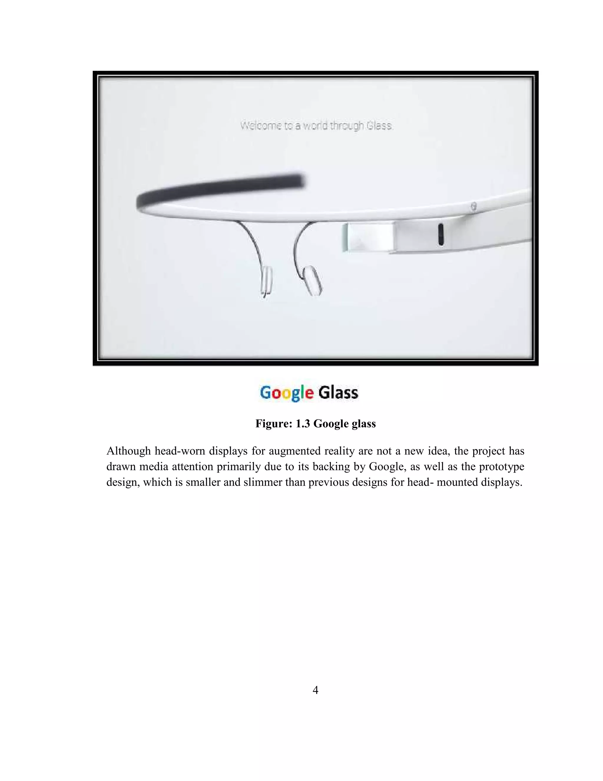 4
Although head-worn displays for augmented reality are not a new idea, the project has
drawn media attention primarily due to its backing by Google, as well as the prototype
design, which is smaller and slimmer than previous designs for head- mounted displays.
Figure: 1.3 Google glass
 