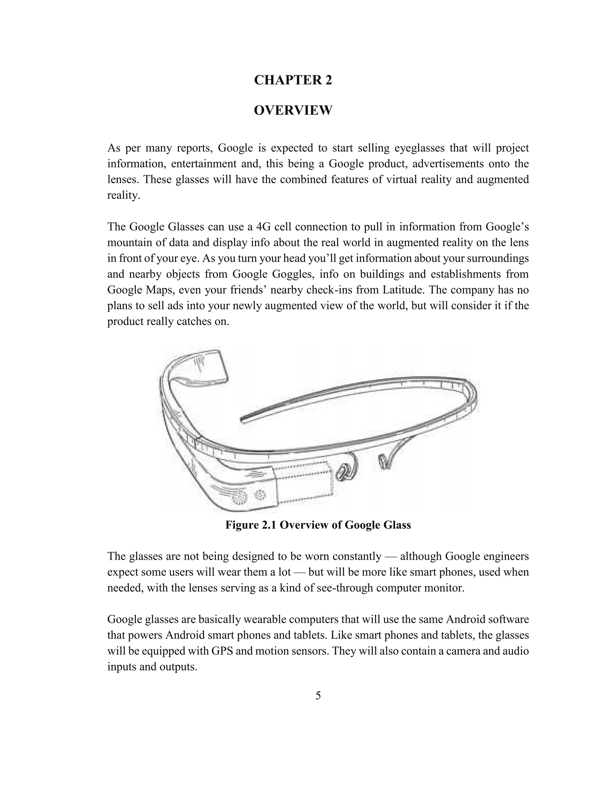 5
CHAPTER 2
OVERVIEW
As per many reports, Google is expected to start selling eyeglasses that will project
information, entertainment and, this being a Google product, advertisements onto the
lenses. These glasses will have the combined features of virtual reality and augmented
reality.
The Google Glasses can use a 4G cell connection to pull in information from Google’s
mountain of data and display info about the real world in augmented reality on the lens
in front of your eye. As you turn your head you’ll get information about your surroundings
and nearby objects from Google Goggles, info on buildings and establishments from
Google Maps, even your friends’ nearby check-ins from Latitude. The company has no
plans to sell ads into your newly augmented view of the world, but will consider it if the
product really catches on.
Figure 2.1 Overview of Google Glass
The glasses are not being designed to be worn constantly — although Google engineers
expect some users will wear them a lot — but will be more like smart phones, used when
needed, with the lenses serving as a kind of see-through computer monitor.
Google glasses are basically wearable computers that will use the same Android software
that powers Android smart phones and tablets. Like smart phones and tablets, the glasses
will be equipped with GPS and motion sensors. They will also contain a camera and audio
inputs and outputs.
 