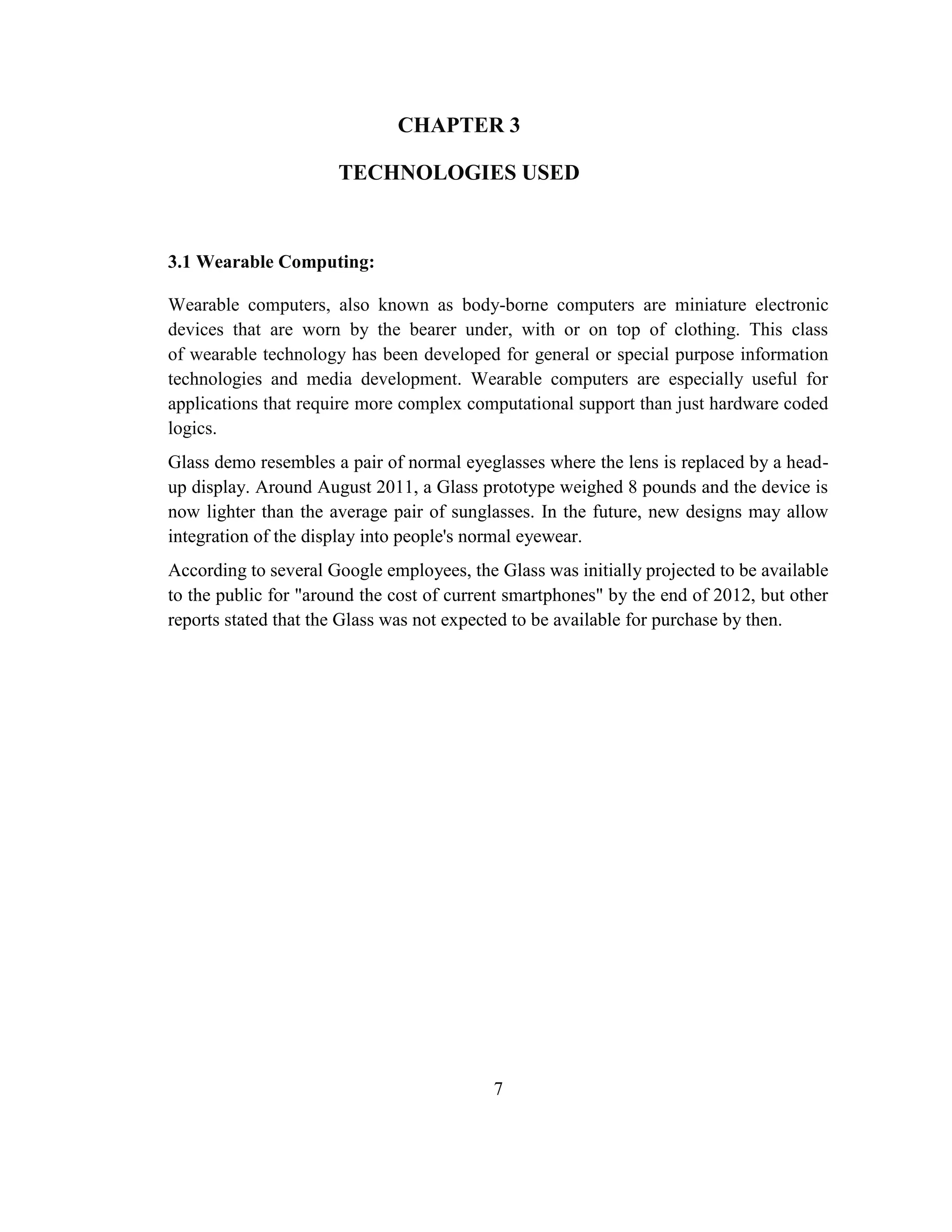 7
CHAPTER 3
TECHNOLOGIES USED
3.1 Wearable Computing:
Wearable computers, also known as body-borne computers are miniature electronic
devices that are worn by the bearer under, with or on top of clothing. This class
of wearable technology has been developed for general or special purpose information
technologies and media development. Wearable computers are especially useful for
applications that require more complex computational support than just hardware coded
logics.
Glass demo resembles a pair of normal eyeglasses where the lens is replaced by a head-
up display. Around August 2011, a Glass prototype weighed 8 pounds and the device is
now lighter than the average pair of sunglasses. In the future, new designs may allow
integration of the display into people's normal eyewear.
According to several Google employees, the Glass was initially projected to be available
to the public for "around the cost of current smartphones" by the end of 2012, but other
reports stated that the Glass was not expected to be available for purchase by then.
 