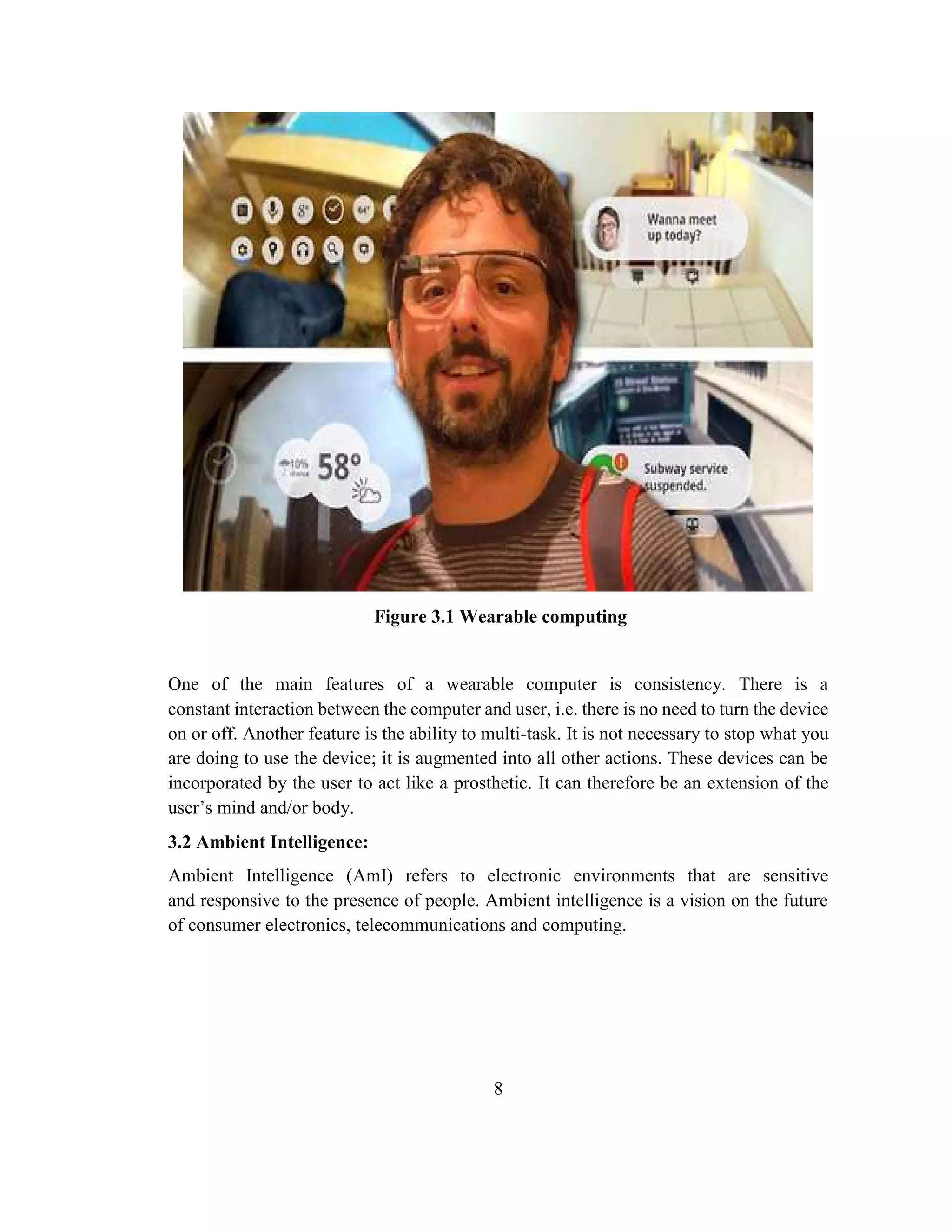 8
Figure 3.1 Wearable computing
One of the main features of a wearable computer is consistency. There is a
constant interaction between the computer and user, i.e. there is no need to turn the device
on or off. Another feature is the ability to multi-task. It is not necessary to stop what you
are doing to use the device; it is augmented into all other actions. These devices can be
incorporated by the user to act like a prosthetic. It can therefore be an extension of the
user’s mind and/or body.
3.2 Ambient Intelligence:
Ambient Intelligence (AmI) refers to electronic environments that are sensitive
and responsive to the presence of people. Ambient intelligence is a vision on the future
of consumer electronics, telecommunications and computing.
 