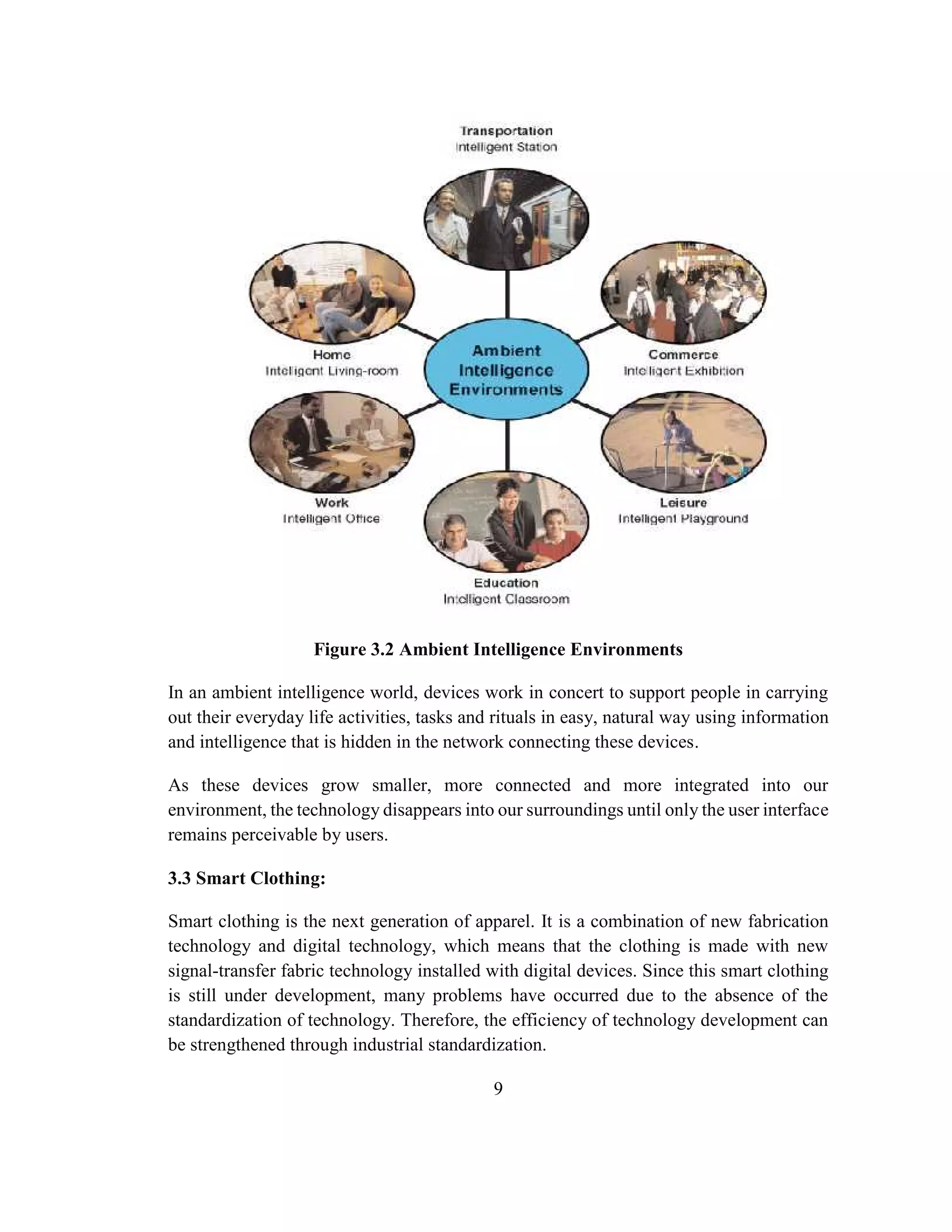 9
Figure 3.2 Ambient Intelligence Environments
In an ambient intelligence world, devices work in concert to support people in carrying
out their everyday life activities, tasks and rituals in easy, natural way using information
and intelligence that is hidden in the network connecting these devices.
As these devices grow smaller, more connected and more integrated into our
environment, the technology disappears into our surroundings until only the user interface
remains perceivable by users.
3.3 Smart Clothing:
Smart clothing is the next generation of apparel. It is a combination of new fabrication
technology and digital technology, which means that the clothing is made with new
signal-transfer fabric technology installed with digital devices. Since this smart clothing
is still under development, many problems have occurred due to the absence of the
standardization of technology. Therefore, the efficiency of technology development can
be strengthened through industrial standardization.
 