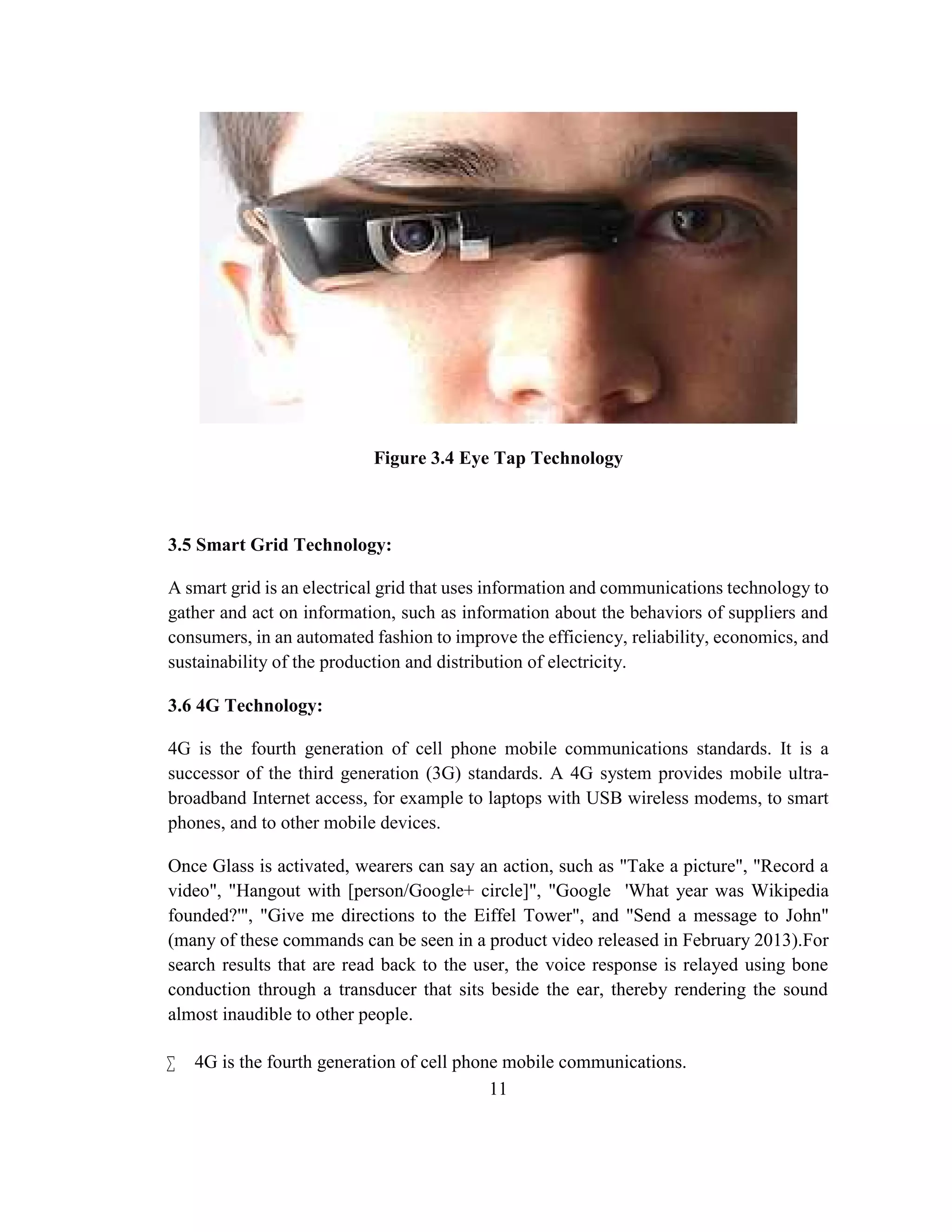 11
Figure 3.4 Eye Tap Technology
3.5 Smart Grid Technology:
A smart grid is an electrical grid that uses information and communications technology to
gather and act on information, such as information about the behaviors of suppliers and
consumers, in an automated fashion to improve the efficiency, reliability, economics, and
sustainability of the production and distribution of electricity.
3.6 4G Technology:
4G is the fourth generation of cell phone mobile communications standards. It is a
successor of the third generation (3G) standards. A 4G system provides mobile ultra-
broadband Internet access, for example to laptops with USB wireless modems, to smart
phones, and to other mobile devices.
Once Glass is activated, wearers can say an action, such as "Take a picture", "Record a
video", "Hangout with [person/Google+ circle]", "Google 'What year was Wikipedia
founded?'", "Give me directions to the Eiffel Tower", and "Send a message to John"
(many of these commands can be seen in a product video released in February 2013).For
search results that are read back to the user, the voice response is relayed using bone
conduction through a transducer that sits beside the ear, thereby rendering the sound
almost inaudible to other people.
 4G is the fourth generation of cell phone mobile communications.
 
