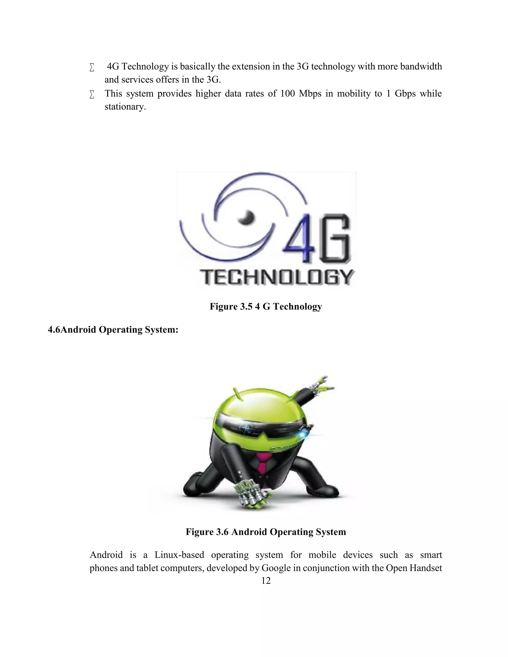 12
 4G Technology is basically the extension in the 3G technology with more bandwidth
and services offers in the 3G.
 This system provides higher data rates of 100 Mbps in mobility to 1 Gbps while
stationary.
Figure 3.5 4 G Technology
4.6Android Operating System:
Figure 3.6 Android Operating System
Android is a Linux-based operating system for mobile devices such as smart
phones and tablet computers, developed by Google in conjunction with the Open Handset
 