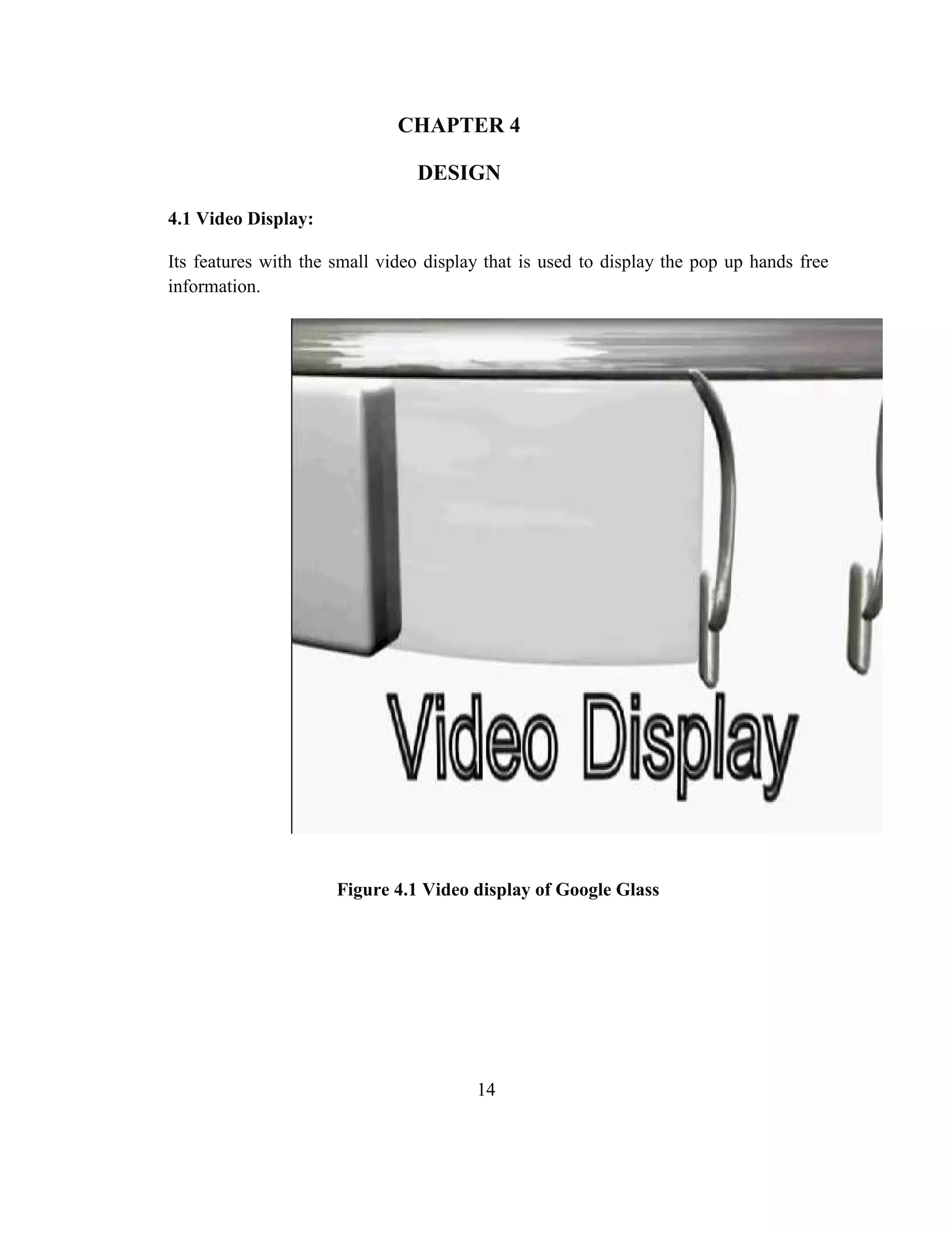 14
CHAPTER 4
DESIGN
4.1 Video Display:
Its features with the small video display that is used to display the pop up hands free
information.
Figure 4.1 Video display of Google Glass
 