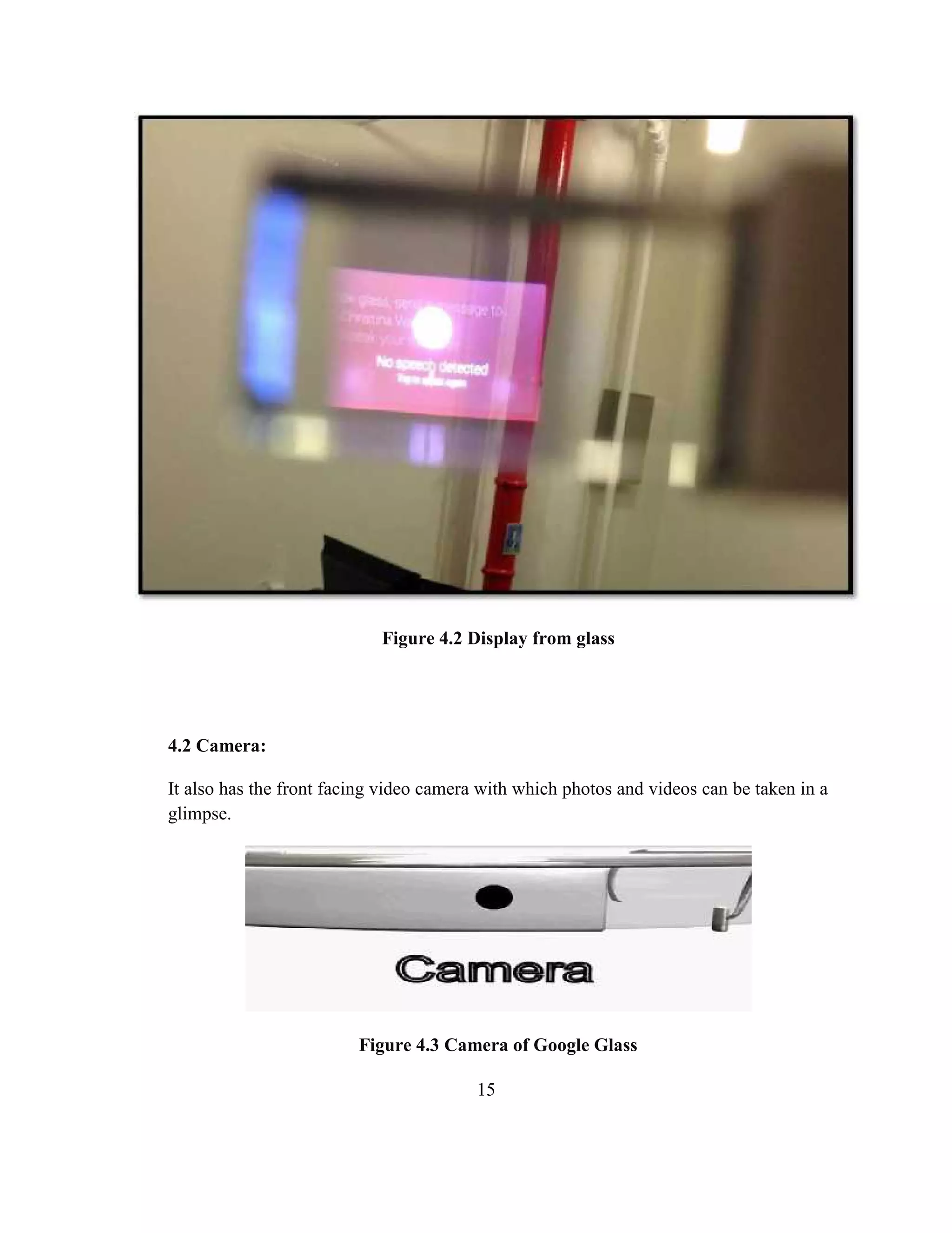 15
4.2 Camera:
It also has the front facing video camera with which photos and videos can be taken in a
glimpse.
Figure 4.3 Camera of Google Glass
Figure 4.2 Display from glass
 