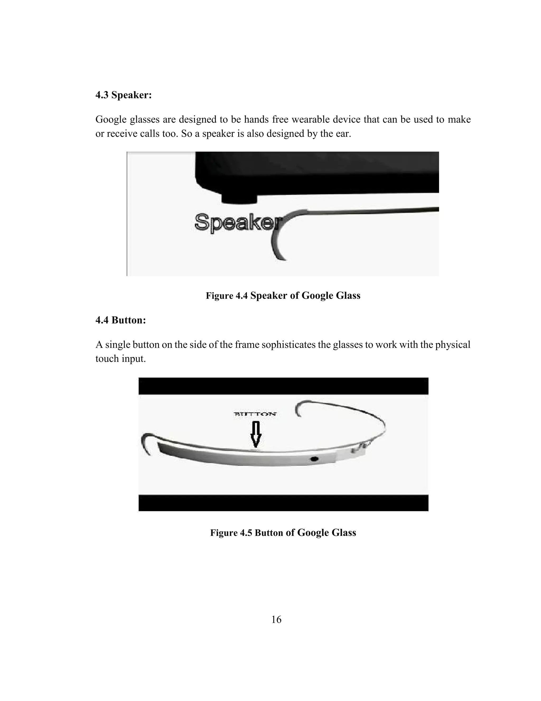 16
4.3 Speaker:
Google glasses are designed to be hands free wearable device that can be used to make
or receive calls too. So a speaker is also designed by the ear.
Figure 4.4 Speaker of Google Glass
4.4 Button:
A single button on the side of the frame sophisticates the glasses to work with the physical
touch input.
Figure 4.5 Button of Google Glass
 