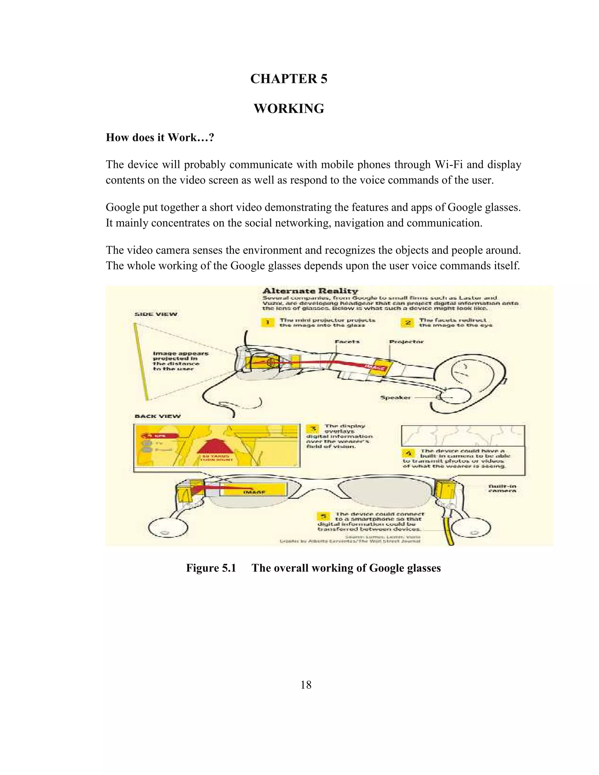 18
CHAPTER 5
WORKING
How does it Work…?
The device will probably communicate with mobile phones through Wi-Fi and display
contents on the video screen as well as respond to the voice commands of the user.
Google put together a short video demonstrating the features and apps of Google glasses.
It mainly concentrates on the social networking, navigation and communication.
The video camera senses the environment and recognizes the objects and people around.
The whole working of the Google glasses depends upon the user voice commands itself.
Figure 5.1 The overall working of Google glasses
 