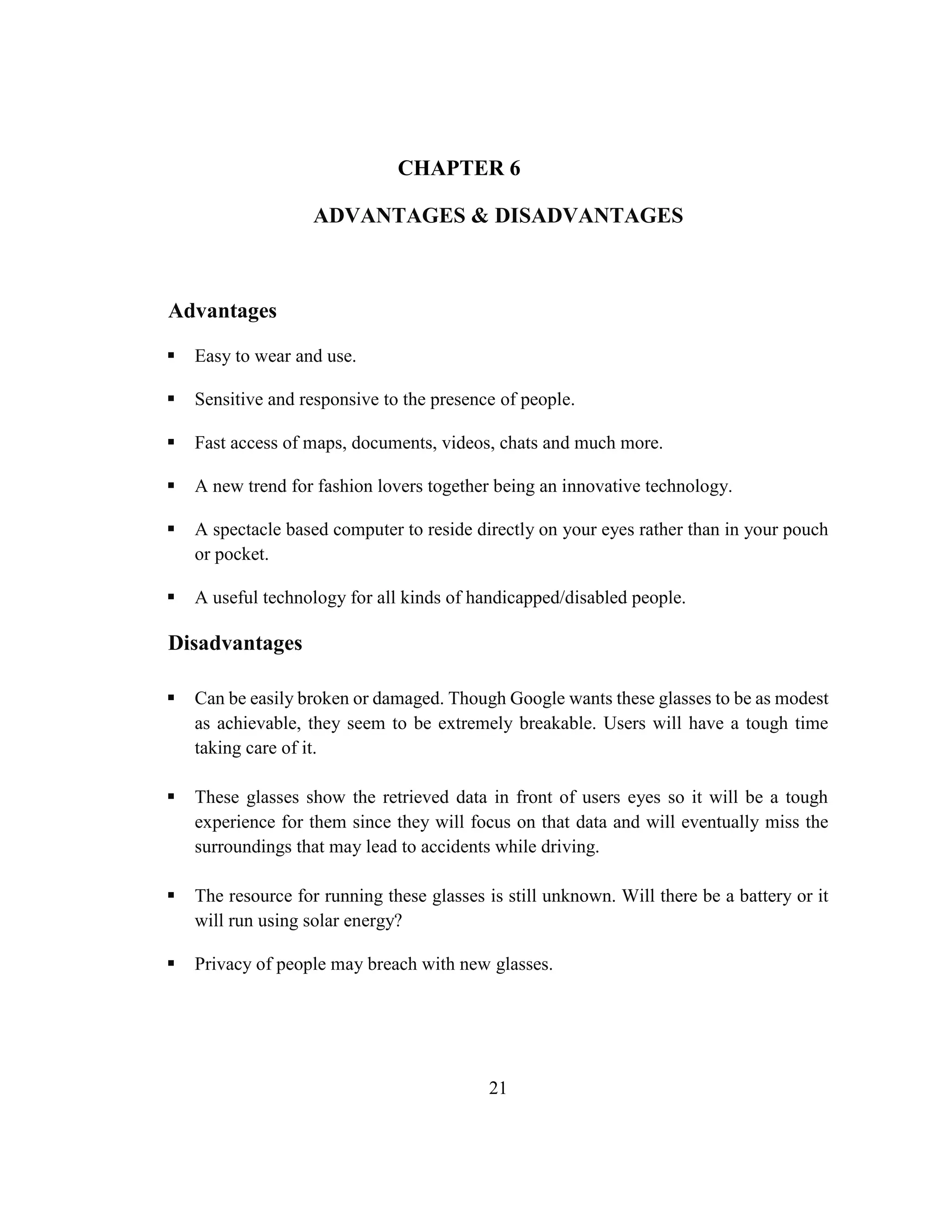 21
CHAPTER 6
ADVANTAGES & DISADVANTAGES
Advantages
 Easy to wear and use.
 Sensitive and responsive to the presence of people.
 Fast access of maps, documents, videos, chats and much more.
 A new trend for fashion lovers together being an innovative technology.
 A spectacle based computer to reside directly on your eyes rather than in your pouch
or pocket.
 A useful technology for all kinds of handicapped/disabled people.
Disadvantages
 Can be easily broken or damaged. Though Google wants these glasses to be as modest
as achievable, they seem to be extremely breakable. Users will have a tough time
taking care of it.
 These glasses show the retrieved data in front of users eyes so it will be a tough
experience for them since they will focus on that data and will eventually miss the
surroundings that may lead to accidents while driving.
 The resource for running these glasses is still unknown. Will there be a battery or it
will run using solar energy?
 Privacy of people may breach with new glasses.
 