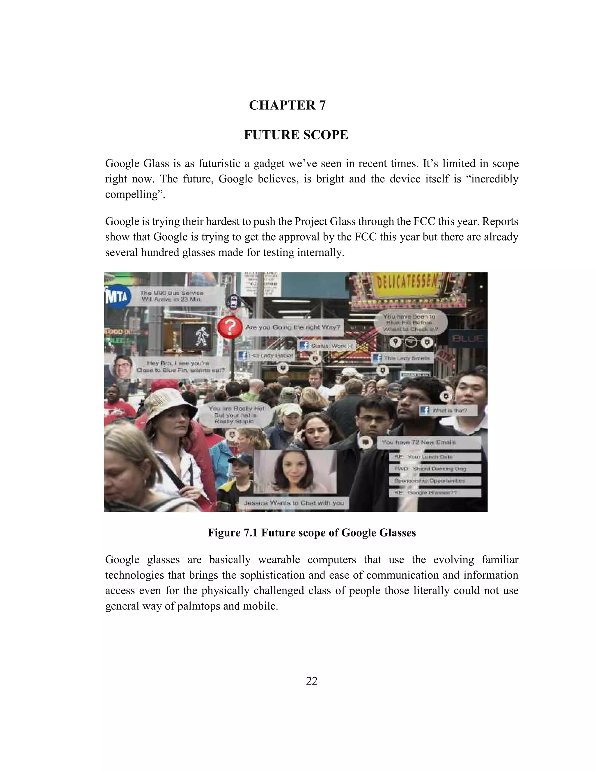 22
CHAPTER 7
FUTURE SCOPE
Google Glass is as futuristic a gadget we’ve seen in recent times. It’s limited in scope
right now. The future, Google believes, is bright and the device itself is “incredibly
compelling”.
Google is trying their hardest to push the Project Glass through the FCC this year. Reports
show that Google is trying to get the approval by the FCC this year but there are already
several hundred glasses made for testing internally.
Figure 7.1 Future scope of Google Glasses
Google glasses are basically wearable computers that use the evolving familiar
technologies that brings the sophistication and ease of communication and information
access even for the physically challenged class of people those literally could not use
general way of palmtops and mobile.
 