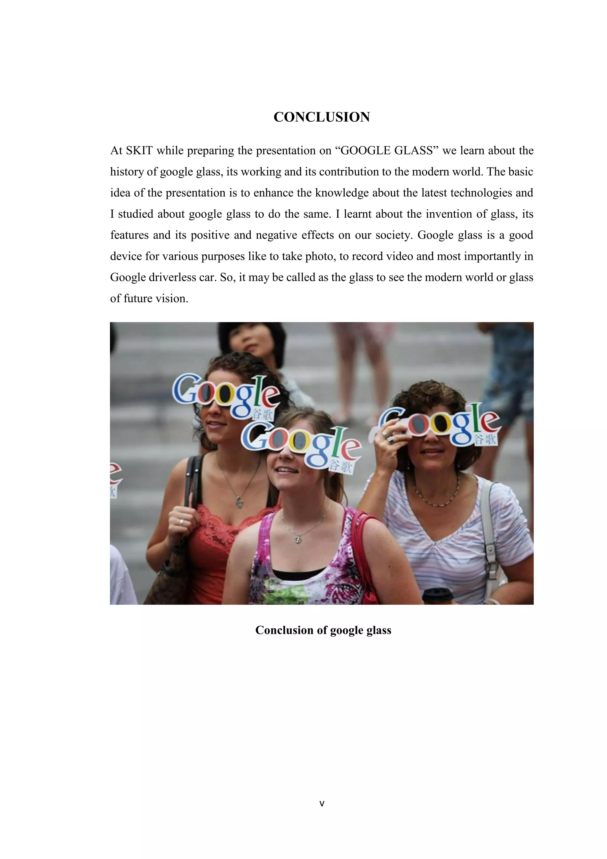 v
CONCLUSION
At SKIT while preparing the presentation on “GOOGLE GLASS” we learn about the
history of google glass, its working and its contribution to the modern world. The basic
idea of the presentation is to enhance the knowledge about the latest technologies and
I studied about google glass to do the same. I learnt about the invention of glass, its
features and its positive and negative effects on our society. Google glass is a good
device for various purposes like to take photo, to record video and most importantly in
Google driverless car. So, it may be called as the glass to see the modern world or glass
of future vision.
Conclusion of google glass
 