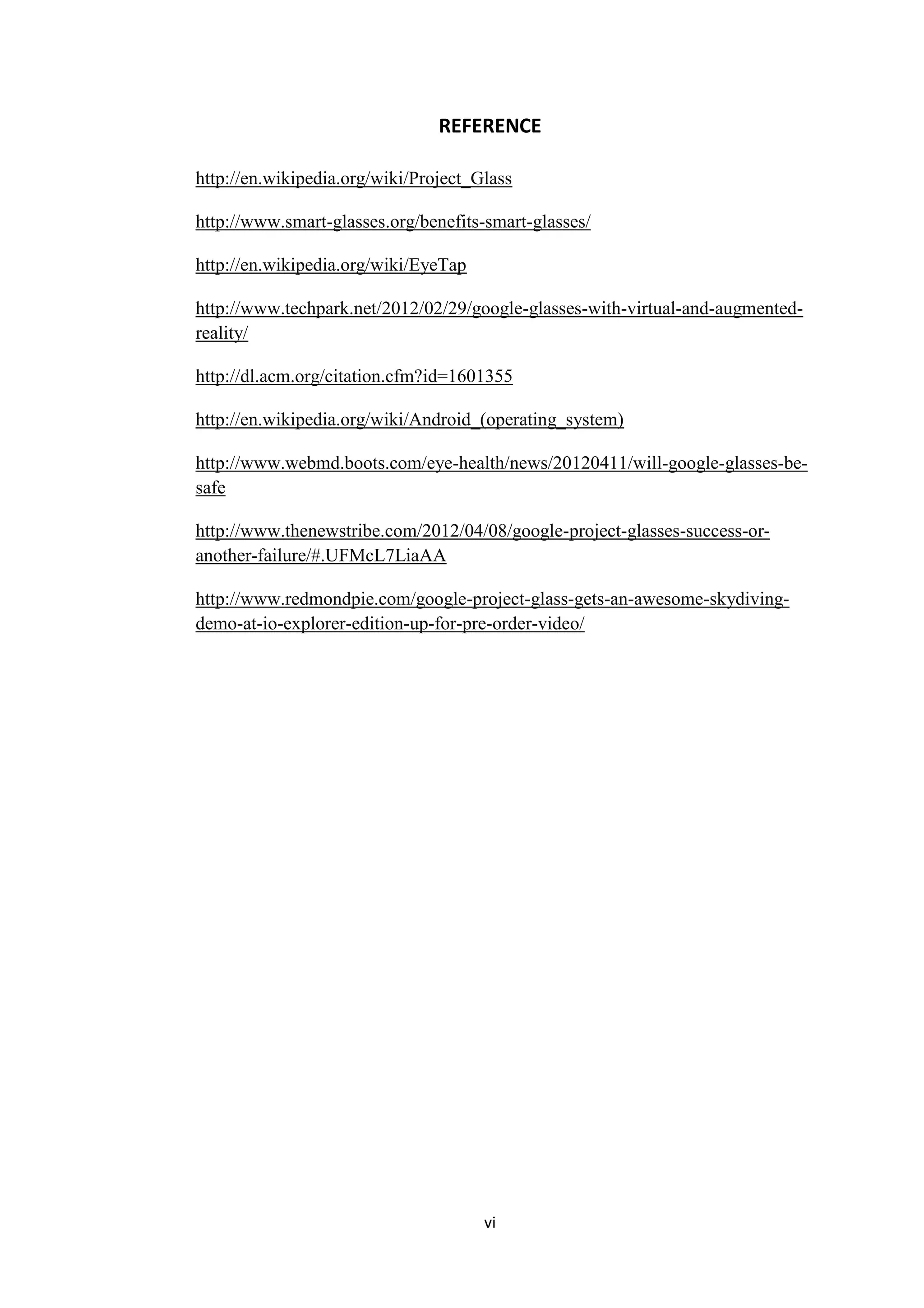 vi
REFERENCE
http://en.wikipedia.org/wiki/Project_Glass
http://www.smart-glasses.org/benefits-smart-glasses/
http://en.wikipedia.org/wiki/EyeTap
http://www.techpark.net/2012/02/29/google-glasses-with-virtual-and-augmented-
reality/
http://dl.acm.org/citation.cfm?id=1601355
http://en.wikipedia.org/wiki/Android_(operating_system)
http://www.webmd.boots.com/eye-health/news/20120411/will-google-glasses-be-
safe
http://www.thenewstribe.com/2012/04/08/google-project-glasses-success-or-
another-failure/#.UFMcL7LiaAA
http://www.redmondpie.com/google-project-glass-gets-an-awesome-skydiving-
demo-at-io-explorer-edition-up-for-pre-order-video/
 