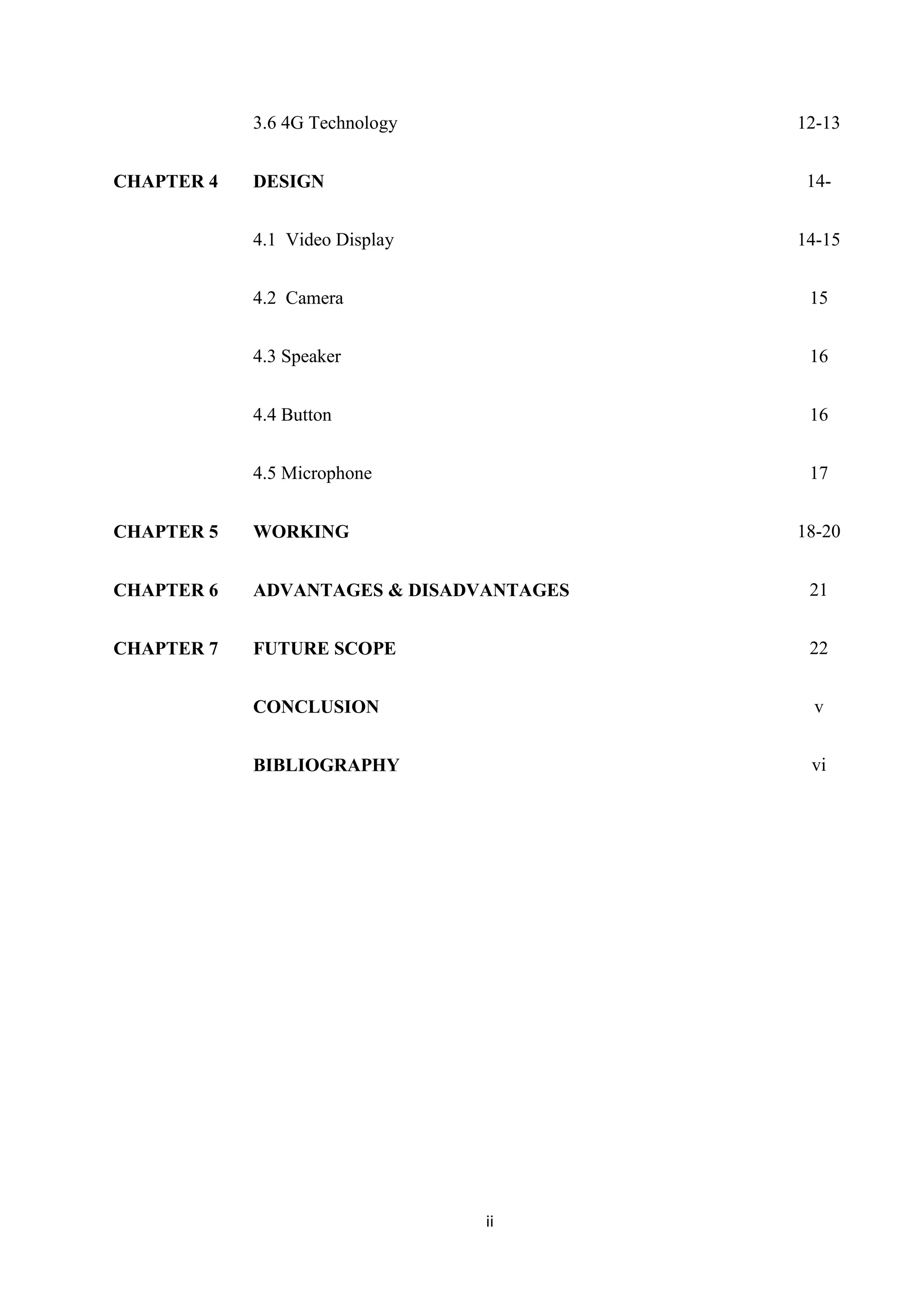 ii
3.6 4G Technology 12-13
CHAPTER 4 DESIGN 14-
4.1 Video Display 14-15
4.2 Camera
4.3 Speaker
4.4 Button
15
16
16
CHAPTER 5
4.5 Microphone
WORKING
17
18-20
CHAPTER 6 ADVANTAGES & DISADVANTAGES 21
CHAPTER 7 FUTURE SCOPE
CONCLUSION
BIBLIOGRAPHY
22
v
vi
 
