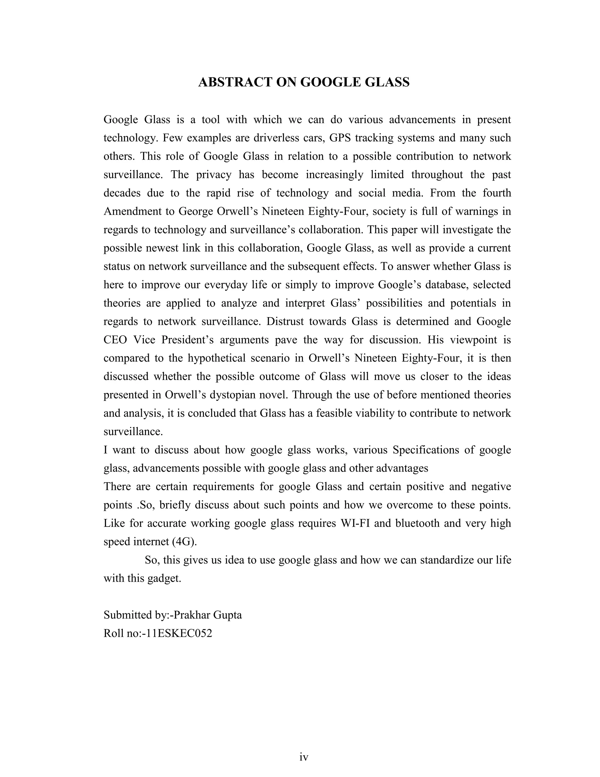 iv
ABSTRACT ON GOOGLE GLASS
Google Glass is a tool with which we can do various advancements in present
technology. Few examples are driverless cars, GPS tracking systems and many such
others. This role of Google Glass in relation to a possible contribution to network
surveillance. The privacy has become increasingly limited throughout the past
decades due to the rapid rise of technology and social media. From the fourth
Amendment to George Orwell’s Nineteen Eighty-Four, society is full of warnings in
regards to technology and surveillance’s collaboration. This paper will investigate the
possible newest link in this collaboration, Google Glass, as well as provide a current
status on network surveillance and the subsequent effects. To answer whether Glass is
here to improve our everyday life or simply to improve Google’s database, selected
theories are applied to analyze and interpret Glass’ possibilities and potentials in
regards to network surveillance. Distrust towards Glass is determined and Google
CEO Vice President’s arguments pave the way for discussion. His viewpoint is
compared to the hypothetical scenario in Orwell’s Nineteen Eighty-Four, it is then
discussed whether the possible outcome of Glass will move us closer to the ideas
presented in Orwell’s dystopian novel. Through the use of before mentioned theories
and analysis, it is concluded that Glass has a feasible viability to contribute to network
surveillance.
I want to discuss about how google glass works, various Specifications of google
glass, advancements possible with google glass and other advantages
There are certain requirements for google Glass and certain positive and negative
points .So, briefly discuss about such points and how we overcome to these points.
Like for accurate working google glass requires WI-FI and bluetooth and very high
speed internet (4G).
So, this gives us idea to use google glass and how we can standardize our life
with this gadget.
Submitted by:-Prakhar Gupta
Roll no:-11ESKEC052
 