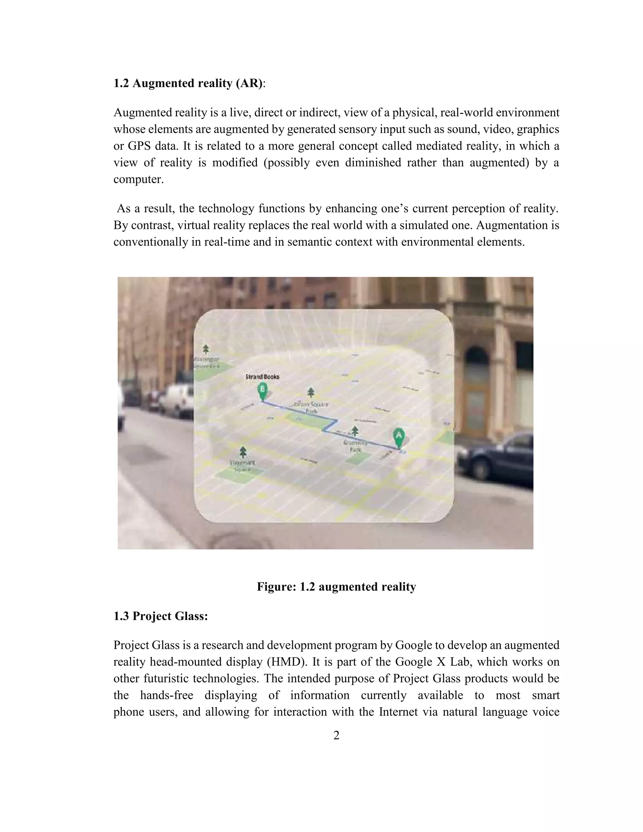 2
1.2 Augmented reality (AR):
Augmented reality is a live, direct or indirect, view of a physical, real-world environment
whose elements are augmented by generated sensory input such as sound, video, graphics
or GPS data. It is related to a more general concept called mediated reality, in which a
view of reality is modified (possibly even diminished rather than augmented) by a
computer.
As a result, the technology functions by enhancing one’s current perception of reality.
By contrast, virtual reality replaces the real world with a simulated one. Augmentation is
conventionally in real-time and in semantic context with environmental elements.
Figure: 1.2 augmented reality
1.3 Project Glass:
Project Glass is a research and development program by Google to develop an augmented
reality head-mounted display (HMD). It is part of the Google X Lab, which works on
other futuristic technologies. The intended purpose of Project Glass products would be
the hands-free displaying of information currently available to most smart
phone users, and allowing for interaction with the Internet via natural language voice
 