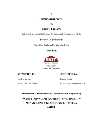 A
SEMINAR REPORT
ON
GOOGLE GLASS
Submitted for partial fulfilment for the award of the degree of the
Bachelor Of Technology
Rajasthan Technical University, Kota
(2014-2015)
SUBMITTED TO: SUBMITTED BY:
Mr. Praveen Jain Prakhar Gupta
Deputy HOD, ECE branch BTECH, 4th year (8SEM), ECE
Department of Electronics and Communication Engineering
SWAMI KESHVANAND INSTITUTE OF TECHNOLOGY
MANAGEMENT & GRAMOTHAN, JAGATPURA
JAIPUR
 