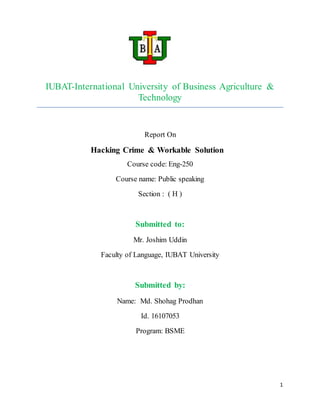 1
IUBAT-International University of Business Agriculture &
Technology
Report On
Hacking Crime & Workable Solution
Course code: Eng-250
Course name: Public speaking
Section : ( H )
Submitted to:
Mr. Joshim Uddin
Faculty of Language, IUBAT University
Submitted by:
Name: Md. Shohag Prodhan
Id. 16107053
Program: BSME
 