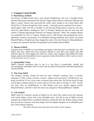 H&M- Fashion for All
MAFMG
Semester 0
8
Ashima khurana
 Company’s brief Profile
 Brief History of H&M
The history of H&M started with a man named ErlingPersson, who was a Swedish former
salesman that became fascinated with America’s high-volume efficient outfits that 8 Barneys and
Macy’s carried. Persson first discovered the outfits when coming to the United States after
World War II. Persson brought the retail concept – that high turnover produced lower prices –
and brought it back with him to Sweden. It was then that Erling chose to open his own store
which he called Hennes, standing for “hers” in Swedish. During this time the store only sold
women’s clothing (International Directory of Company Histories, 1999). The company Hennes
was established in 1947 in Vasteras, Sweden and by 1968 Persson had purchased the men’s
sportswear inventory and property of a Stockholm hunting equipment store which was named
MauritzWidforss. ErlingPersson then changed the name of his store Hennes to Hennes&Mauritz
to express the expansion, and later downgraded to just the abbreviations H&M.
 Mission of H&M
The prime focus of H&M is to serve fashion and quality at the best price in sustainable way. The
believe that they should have best customer offering in each and every market and offer
collection that are wide ranging and varied for women, men, teenagers and children.For them
design, quality and sustainability are not a question of price but ability to offer inspiring fashion
with unbeatable value for money.
 Sustainability Vision
H&M’s business operations aims to run in a way that is economically, socially and
environmentally sustainable where it means that the need of both present and future generations
must be fulfilled.
 Why Name H&M
The company initially started off with the name “Hennes” meaning ‘hers’ is Sweden
language in 1946, selling exclusive women’s apparel and accessories. ErlingPersson was
going around the US on a tour when a business plan struck him. He felt the need for high
end designer clothing brand for women and set his first shop in Sweden in 1947. Twenty
one years after its establishment, in 1968 Hennes took over another apparel retailer
MauritzWidforss, and that’s when the name was changed to "Hennes&Mauritz" (H&M).
 USP of H&M
H&M works on a business concept of fashion for all, where this venture serves the customer
with stylish clothes, classic look at the affordable price. Also the tie ups of H&M with big
designers have helped them to establish themselves among the best fast fashion retailers where
they provide the consumer with best designs from the popular designers at an affordable price
due to their effective logistics.
*The above data has been taken from the website of the company
 