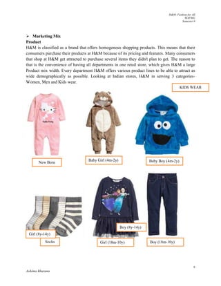 H&M- Fashion for All
MAFMG
Semester 0
9
Ashima khurana
 Marketing Mix
Product
H&M is classified as a brand that offers homogenous shopping products. This means that their
consumers purchase their products at H&M because of its pricing and features. Many consumers
that shop at H&M get attracted to purchase several items they didn't plan to get. The reason to
that is the convenience of having all departments in one retail store, which gives H&M a large
Product mix width. Every department H&M offers various product lines to be able to attract as
wide demographically as possible. Looking at Indian stores, H&M in serving 3 categories-
Women, Men and Kids wear.
New Born
Baby Girl (4m-2y) Baby Boy (4m-2y)
Socks Girl (18m-10y) Boy (18m-10y)
Girl (8y-14y)
Boy (8y-14y)
KIDS WEAR
 