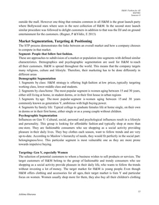 H&M- Fashion for All
MAFMG
Semester 0
13
Ashima khurana
outside the mall. However one thing that remains common in all H&M is the great launch party
where Bollywood stars where seen in the next collection of H&M. In the second store launch
similar procedure was followed to delight customers in addition to that was the DJ and on ground
entertainment for the customers. (Regner, P &Yildiz, E 2013)
Market Segmentation, Targeting & Positioning
The STP process demonstrates the links between an overall market and how a company chooses
to compete in that market.
Segment- People that follow fast fashion.
These are approaches to subdivision of a market or population into segments with defined similar
characteristics. Demographics and psychographic segmentation are used for H&M to reach
all their customers. H&M is spread throughout the world. This means that the company targets
many religions, culture and lifestyle. Therefore, their marketing has to be done differently in
different areas
Demographic Segmentation
1. Segments by class: H&M strategy is offering high fashion at low prices, typically targeting
working class, lower middle class and students.
2. Segments by class/home: The most popular segment is women aging between 15 and 30 years,
either still living at home, in student dorms, or in their first house in urban regions
3. Segments by age: The most popular segment is women aging between 15 and 30 years
commonly known as generation Y, ambitious with high buying power.
4. Segments by family life: Typical college to graduate females life at home single, on their own
in dorms or in their first home, either single or as a young couple without children.
Psychographic Segmentation
Influences on Gen Y: Cultural, social, personal and psychological influences result in a lifestyle
and personality. This group is looking for affordable fashion and typically shop at more than
one store. They are fashionable consumers who see shopping as a social activity providing
pleasure in their daily lives. They buy clothes each season, want to follow trends and are very
up-to-date. According to Maslow’s hierarchy of needs, they would fit perfectly in the social part:
belongingness/love. This particular segment is most vulnerable one as they are more prone
towards impulsive buying.
Targeting- Gen Y, especially Women
The selection of potential customers to whom a business wishes to sell products or services. The
target customers of H&M belong to the group of fashionable and trendy consumers who see
shopping as a social activity provide pleasure in their daily life, who wants to follow the trends
without investing a lot of money. The target market for H&M is young people. Even though
H&M offers clothing and accessories for all ages, their target market is Gen Y and particular
focus on women. Women usually shop more for them, they also buy all their children's clothing
 