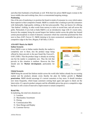 H&M- Fashion for All
MAFMG
Semester 0
14
Ashima khurana
and often their husbands or boyfriends as well. With their low prices H&M targets woman in the
lower middle class and working class, this is a concentrated targeting strategy.
Positioning
One of the aim of marketing is to position the brand in minds of consumer in a way which makes
them superior to their competitive brands. H&M is a retailer that is looking to provide consumers
with fashionable, high-quality clothing at the best price possible. They are known for offering
“fast fashion” clothing, in other words from runway to racks in record time, and sell across the
globe. Particularly if you look at India H&M is on an introductory stage with it’s recent entry,
however the company being the second largest fast fashion retailer across the globe has formed
certain preconceptions in mind of domestic consumers which has somewhat positioned the firm
next to Zara, GAP, Forever 21. H&M claiming to be more economical, sustainable has given a
competitive edge to the firm. (Regner, P &Yildiz, E 2013)
ANS-OFF Matrix for H&M
Indian Scenario
Since H&M is new to Indian market thereby the market is
completely new to them, also the product range being
offered by them prevails in the peer brand like Forever21,
GAP, ZARA. Thus the product range is already an existing
one but the market is completely new. Thus the risk that
prevails in this situation is medium. However the firm
should aim for Market development, particularly for
India.
Global Scenario
H&M being the second fast fashion retailer across the world after Inditex already has an existing
market and the products already exists thereby the plan for further growth is Market
penetration. H&M should encourage it’s current customers to buy more. It should introduce
new items frequently, which keeps customers coming back again and again to check out the
latest styles. It’s upcycle product category and the affordable prices has given a competitive edge
but there is still a room of innovative improvement to remain competitive.
Retail Mix
In marketing, the retail mix elements are
1) Location
2) Merchandise Assortment
3) Pricing
4) Communication Mix
5) Store Design and Display
6) Customer Service
Figure:9
 