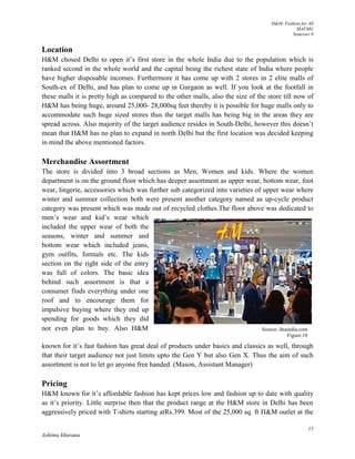 H&M- Fashion for All
MAFMG
Semester 0
15
Ashima khurana
Source: dnaindia.com
Figure:10
Location
H&M chosed Delhi to open it’s first store in the whole India due to the population which is
ranked second in the whole world and the capital being the richest state of India where people
have higher disposable incomes. Furthermore it has come up with 2 stores in 2 elite malls of
South-ex of Delhi, and has plan to come up in Gurgaon as well. If you look at the footfall in
these malls it is pretty high as compared to the other malls, also the size of the store till now of
H&M has being huge, around 25,000- 28,000sq feet thereby it is possible for huge malls only to
accommodate such huge sized stores thus the target malls has being big in the areas they are
spread across. Also majority of the target audience resides in South-Delhi, however this doesn’t
mean that H&M has no plan to expand in north Delhi but the first location was decided keeping
in mind the above mentioned factors.
Merchandise Assortment
The store is divided into 3 broad sections as Men, Women and kids. Where the women
department is on the ground floor which has deeper assortment as upper wear, bottom wear, foot
wear, lingerie, accessories which was further sub categorized into varieties of upper wear where
winter and summer collection both were present another category named as up-cycle product
category was present which was made out of recycled clothes.The floor above was dedicated to
men’s wear and kid’s wear which
included the upper wear of both the
seasons, winter and summer and
bottom wear which included jeans,
gym outfits, formals etc. The kids
section on the right side of the entry
was full of colors. The basic idea
behind such assortment is that a
consumer finds everything under one
roof and to encourage them for
impulsive buying where they end up
spending for goods which they did
not even plan to buy. Also H&M
known for it’s fast fashion has great deal of products under basics and classics as well, through
that their target audience not just limits upto the Gen Y but also Gen X. Thus the aim of such
assortment is not to let go anyone free handed. (Mason, Assistant Manager)
Pricing
H&M known for it’s affordable fashion has kept prices low and fashion up to date with quality
as it’s priority. Little surprise then that the product range at the H&M store in Delhi has been
aggressively priced with T-shirts starting atRs.399. Most of the 25,000 sq. ft H&M outlet at the
 