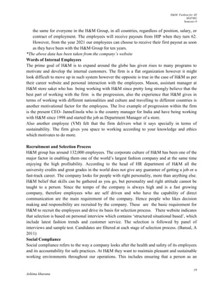 H&M- Fashion for All
MAFMG
Semester 0
19
Ashima khurana
the same for everyone in the H&M Group, in all countries, regardless of position, salary, or
contract of employment. The employees will receive payouts from HIP when they turn 62.
However, from the year 2021 our employees can choose to receive their first payout as soon
as they have been with the H&M Group for ten years.
*The above data has been taken from the company’s website
Words of Internal Employees
The prime goal of H&M is to expand around the globe has given rises to many programs to
motivate and develop the internal customers. The firm is a flat organization however it might
look difficult to move up in such system however the opposite is true in the case of H&M as per
their career website and personal interaction with the employees. Mason, assistant manager at
H&M store saket who has being working with H&M since pretty long strongly believe that the
best part of working with the firm is the progression, also the experience that H&M gives in
terms of working with different nationalities and culture and travelling to different countries is
another motivational factor for the employess. The live example of progression within the firm
is the present CEO- JanneEinola who is the country manager for India and have being working
with H&M since 1998 and started the job as Department Manager of a store.
Also another employee (VM) felt that the firm delivers what it says specially in terms of
sustainability. The firm gives you space to working according to your knowledge and ethics
which motivates to do more.
Recruitment and Selection Process
H&M group has around 132,000 employees. The corporate culture of H&M has been one of the
major factor in enabling them one of the world’s largest fashion company and at the same time
enjoying the high profitability. According to the head of HR department of H&M all the
university credits and great grades in the world does not give any guarantee of getting a job or a
fast-track career. The company looks for people with right personality, more than anything else.
H&M belief that skills can be gathered as you go, but personality and right attitude cannot be
taught to a person. Since the tempo of the company is always high and is a fast growing
company, therefore employees who are self driven and who have the capability of direct
communication are the main requirement of the company. Hence people who likes decision
making and responsibility are recruited by the company. These are the basic requirement for
H&M to recruit the employees and drive its basis for selection process. There website indicates
that selection is based on personal interview which contains ‘structured situational based’, which
include latest fashion trends and customer service. The selection is followed by panel of
interviews and sample test. Candidates are filtered at each stage of selection process. (Bansal, A
2011)
Social Compliance
Social compliance refers to the way a company looks after the health and safety of its employees
and its accountability for safe practices. At H&M they want to maintain pleasant and sustainable
working environments throughout our operations. This includes ensuring that a person as an
 