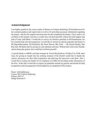 Acknowledgment
I am highly grateful to the course leader of Masters in Fashion Marketing, Dr.SunitaKonwar for
her constant guidance and supervision as well as for providing necessary information regarding
the project and also the support and motivation for the completing the project. I have made a lot
of efforts in this project, however it would have not been possible without the kind support and
help of many individuals, I would like to convey my heartiest gratitude to Dr.Ponamkumar, for
her constant help and encouragement, I would like to extend my special gratitude and thanks to
Mr RajeeshRavindran, Dr.PreetiGoel, Ms Preeti Dewan, Mrs Usha , Mr Piyush Pandey, Mrs
Ritu Jain, Mr Rahul Jain for giving me such attention and time. Without their kind word, friendly
advice during the project, this would have not been possible.
A special thanks to H&M’s assistant manager & Visual Merchandiser of Select City Walk saket
store, for giving an insight into the working structure of the brand.I would like to thanks the
various consumers for their kind cooperation and allowing the interviews with them. Also I
would like to express my thanks for Ex-employee of ZARA for providing inside information of
the firm. In the end I would like to express my gratitude towards my parents and friends for kind
co-operation and encouragement which helped me in completion of this project.
Name: AshimaKhurana
Course: MA Fashion Marketing
Cohort: 2015-17
Bridge Semester 0
 