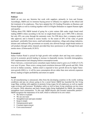 H&M- Fashion for All
MAFMG
Semester 0
30
Ashima khurana
PEST Analysis
Political
H&M do not own any factories but work with suppliers, primarily in Asia and Europe.
Accordingly, H&M uses its immense buying power to influence its suppliers in the ethical and
fair treatment of its employees. They have adopted the UN Guiding Principles on Business and
Human Rights as well as working together with Civil Rights Defenders to support Human rights
and equality.
Talking about FDI, H&M instead of going for a joint venture falls under single brand retail
trading (SBRT) where according to the law on single-brand retail, up to 100% FDI is allowed,
but only 49% can come through the automatic route. For FDI above that, a company needs to
take approval, and is bound to source locally—to the extent of 30% of the value of goods
purchased—preferably from micro, small and medium enterprises, village and cottage industries,
artisans and craftsmen.The government on recently also allowed foreign single-brand entities to
sell products through online channels provided they have permission to sell through brick-and-
mortar stores. (Chitravanshi, R 2015)
Economical
Indian Fashion Retail is poised for high growth with multiple short and long term catalysts -
revival in economic growth leading to increase in disposable income, favorable demographics,
GST implementation and changing fashion consumption trends.
Wazir Advisors, a renowned sector consultant expect fashion retail to grow at a CAGR of 12.2%
over next 10 years. There exists a strong trend correlation between GDP growth and SSG. With
revival in Indian economy, fashion retail is expected to have growth driven by higher Same-
store-growth (SSG) i.e. it will be more consumption driven rather than store network expansion
driven, leading to higher profitability and return on capital
Social
As all manufacturing is outsourced, often from the developing countries in the world, working
conditions and pay are always going to be a social factor. H&M has launched the fair living
wage Map, working with suppliers to promote living wages for all employees as well as regular
wage revisions and increases. Workplace safety as well as basic living conditions are key areas
of concern. With education and basic human rights being highlighted by H&M, the company
strengthens local communities. To this end, H&M“chooses and rewards responsible partners”.
H&M recognises the importance of its staff, which is reflected in its core values:
 We believe in people
 We are one team
 Straightforward and open minded
 Keep it simple
 Entrepreneurial spirit
 Constant improvement
 Cost-consciousness*
 