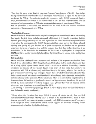 H&M- Fashion for All
MAFMG
Semester 0
36
Ashima khurana
Thus from the above given data it is clear that Consumer’s prefer more of ZARA , thus further
taking it as the main competitor for H&M an analysis was conducted to figure out the reason of
preference for ZARA. According to sample size consumers prefer ZARA because of Quality,
Style, Sustainability & Location of the store whereas H&M has also shared the same level of
agreement but in comparison to ZARA the agreement of consumer is more towards ZARA
But for parameters - Price Point and Ambience of the store, H&M has received maximum
agreement of the respondents over ZARA.
Words of the Consumer
On an interview it was found out that the particular respondent assumed that H&M was serving
best quality due to it being globally recognized, which made it obvious for respondent that the
brand is providing good quality but has tried 3 garments and found the quality adequate however
when asked the same question for ZARA the respondent had a sure answer for it being a brand
serving best quality not just because of it global recognition but because of her personal
experience in terms of quality, style and the products long last thus further describing it as
sustainable. On the other hand the respondent felt that ZARA is highly priced as compared to
H&M and that is another reason she believed that the former brand is serving better quality than
the latter.
Interpretation
On an interview conducted with a consumer and analysis of the responses received of these
brands it was informed that H&M though has been able to place itself in minds of consumer due
to it being highly reputed brand abroad haven’t faced much problem in creating a brand
awareness as majority of fast fashion buyers were aware of this brand but somehow on
comparison with ZARA it has recently established itself in the country whereas Zara has been
part of consumer’s shopping bags since past 5 years thus a level of trust in terms of quality has
being created since it’s tried and tested brand and it’s long lasting ability has made it sustainable
in terms of usage of the consumer. On the other hand H&M is on introductory stage therefore it
is assumed that the brand serve good quality due to it’s high reputation abroad and the word of
mouth by Indian consumers who have shopped H&M globally however for majority of the
shoppers a trust factor is yet to be established for H&M.
Also referring to consumer’s psychology ZARA is priced highly makes the consumer believe
that the brand is serving good quality.
Talking about the Location then since ZARA is spread all across the city has provided
convenience to the consumers whereby H&M is present at the moment at only 2 malls. It plans
to come up with 30 more stores across the country by early 2016 though at present it’s presence
is in recognized malls. Therefore the further section suggests the locations according to the
responses received and the fast fashion followers
 
