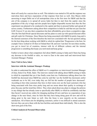 H&M- Fashion for All
MAFMG
Semester 0
43
Ashima khurana
them will surely be a success here as well. This initiative was started in UK and the response was
marvelous there and have expectation of that response from here as well. Also Mason while
answering to target Delhi out of all metropolitan cities as the first store for H&M said that the
aim of the company is to spread all across India but then to start from the capital, since the
population of the city is huge and also people have higher disposable income here thus the first
experiment was planned to be conducted in the capital and then to proceed further and spread all
across country. Furthermore asking about their competition in India he said that not just Zara but
GAP, Forever 21 are also their competitors but their affordability gives them a competitive edge.
Also the firm had Diwali special discounts and has plans to come up with special discount offers
and gift cards for Christmas. Since Mason has being associated with H&M for pretty long and is
the internal customers of the firm therefore the interview concluded with the last question asking
for the best thing about working with H&M to which he replied that ‘Progression is the best, for
example I have worked in US then in Finland then UK and now I am here for next three months,
you get to travel lot of countries, interact with lot of different cultures and the internal
progression is something that keeps you motivated and keep going’.
Further to know about what competitors feel about H&M coming to India and if there has being
any decrease in the footfall or sales, we went to Zara in the same mall and interviewed their
Assistant Manager- Pradeep
Store Visit to Zara, Saket
Interview with the Assistant Manager- Pradeep
In order to understand the effect of H&M on it’s competitors we interviewed Assistant Manager
of Zara, Select City Walk, Saket. The interview started with talking about H&M coming to India
to which he responded that yes it has finally come here too. Furthermore talking about how the
footfall has decreased since H&M has come he said that ‘yes the footfall has decreased, earlier
weekends use to be full, even today they are full but the number of people have decreased’.
According to him what customers they have in their stores now are the loyal customers who has
being associated with Zara since pretty long and our aware about their quality in exchange of
price they pay and the trend they follow. Thus when asked about any plans to change the policies
or any change that has already come to specifically after H&M, to which he confidently said that
they haven’t received any orders for changing anything till now and have no expectation of any
change in the near future, since he feels that they have being doing great till now and will be
doing great in the near future as well. Also the focus is now majorily on the customers
satisfaction. All of them aim for delighting customers, earlier it was difficult to attend customers
but now they can serve them with the best facilities and attend them individually. This is also the
short term goal of the firm.
Critical Analysis & Personal Observation
 