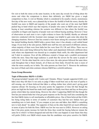 H&M- Fashion for All
MAFMG
Semester 0
44
Ashima khurana
On visit to both the stores at the same location, in the same day reveals lot of thing about the
stores and when the comparison is drawn then definitely yes H&M has given a tough
competition to Zara. A visit on Monday which is considered to be usually a hectic, monotonous
first day of the new week, was a planned day to know the footfall of both the stores, thereby the
footfall was more in H&M and majority of the people who went out of the store had H&M
packed bag in hand which says that majority of people who came in H&M came out of store
buying at least something whereas the scenario was different in Zara where the footfall was
countable on fingers and majority of people went out without buying anything. However 2 hour
of observation on each store is not a right evidence to know the footfall, thereby an informal
interview conducted with the Assistant store manager was helpful to gain some idea about the
changing situations. However Zara has created a trust factor among the consumers which H&M
has started building thereby H&M holds a power there since it has already a well settled brand
image. If you look at the sales person, H&M store staff has mix and match of different cultures,
where majority of them were from India but few were from US, UK and Africa. There was no
particular dress code being followed by them rather each department followed a different dress
code where one department was dressed up in complete black outfit, the other department had
red T-shirt in common. Over all this difference created a Unique and a youthful environment
within the store. Since that target audience is youth thus the servers for the same is people of
early Gen Y. On the other hand the visit to Zara store, the sales person followed the same dress
code throughout that is black formals, all of them are from India. Overall the store is more of
what the stores usually are in India. The sales persons are from Gen Y. However the ambience
has more of black and white contrasts whereas H&M has a colorful ambience.
Focus Group Discussion
Topic of Discussion- H&M v/s ZARA
The group included 5 people with 3 males and 2 females. Where 3 people supported ZARA over
h&m since they felt that it’s too early to judge if h&m would beat zara as the trust of quality is
still missing, one of them believed that h&m is selling clothes here which aren’t giving good
response abroad. On focusing on the price points the supporters of Zara felt that though the
prices are high but the brand has made itself capable to blindly trust them and buy on those price
points which h&m has started doing. However the other 2 supporting H&M felt that though the
firm has just entered India but it has got great response on the first day itself also considering the
fact that H&M claims to sell merchandise at affordable prices. One of them believed that ZARA
has being ruling India in terms of number of customers they had but now Indians have got
something new to look ahead, “if you compare at just zara and h&m, then H&M is something
new to look ahead’’ he added. The supporter of Zara on the other hand felt not much difference
in terms of price for both the firms. H&M was low but was near to ZARA. However on asking
that if the price points increase for both the firms then would the buying behavior remain the
same for to which 5 of them disagreed and said that if this case happens in near future then they
will prefer ZARA over H&M which means that the candidates were price sensitive for H&M.
 